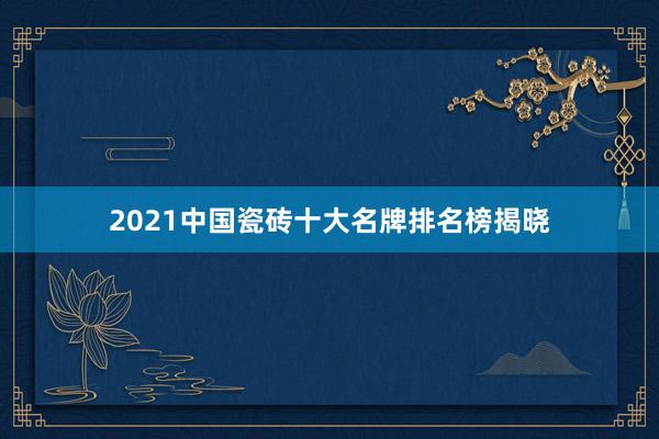 2021中国瓷砖十大名牌排名榜揭晓